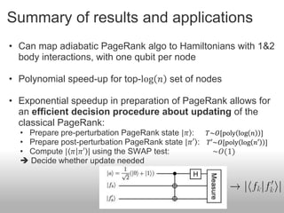 Summary of results and applications
• Can map adiabatic PageRank algo to Hamiltonians with 1&2
  body interactions, with one qubit per node

• Polynomial speed-up for top-log 𝑛 set of nodes

• Exponential speedup in preparation of PageRank allows for
  an efficient decision procedure about updating of the
  classical PageRank:
  • Prepare pre-perturbation PageRank state |𝜋 :   𝑇~𝑂[poly log 𝑛 ]
  • Prepare post-perturbation PageRank state |𝜋′ : 𝑇′~𝑂[poly log 𝑛′ ]
  • Compute | 𝜋 𝜋′ | using the SWAP test:            ~𝑂(1)
   Decide whether update needed
 