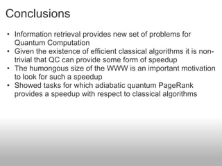 Conclusions
• Information retrieval provides new set of problems for
  Quantum Computation
• Given the existence of efficient classical algorithms it is non-
  trivial that QC can provide some form of speedup
• The humongous size of the WWW is an important motivation
  to look for such a speedup
• Showed tasks for which adiabatic quantum PageRank
  provides a speedup with respect to classical algorithms
 