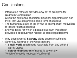 Conclusions
• Information retrieval provides new set of problems for
  Quantum Computation
• Given the existence of efficient classical algorithms it is non-
  trivial that QC can provide some form of speedup
• The humongous size of the WWW is an important motivation
  to look for such a speedup
• Showed tasks for which adiabatic quantum PageRank
  provides a speedup with respect to classical algorithms

• Why does it work? Sparsity alone seems insufficient.
• Other key features of the webgraph are
  • small-world (each node reachable from any other is
    log(𝑛) steps)
  • degree distribution of nodes is power-law
  Which of these is necessary/sufficient?
 