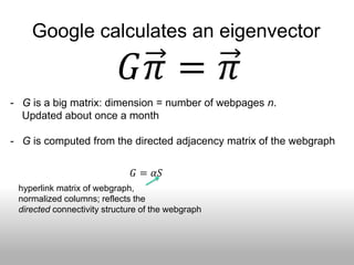 Google calculates an eigenvector

                             𝐺𝜋 = 𝜋
- G is a big matrix: dimension = number of webpages n.
  Updated about once a month

- G is computed from the directed adjacency matrix of the webgraph

                                      1
                              𝐺 = 𝛼𝑆 + 1 − 𝛼 𝐸
                                      𝑛
 hyperlink matrix of webgraph,
 normalized columns; reflects the
 directed connectivity structure of the webgraph
 