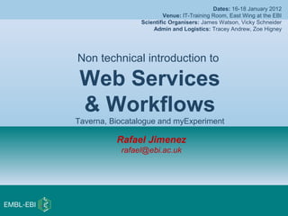 Rafael Jimenez
rafael@ebi.ac.uk
Non technical introduction to
Web Services
& Workflows
Taverna, Biocatalogue and myExperiment
Dates: 16-18 January 2012
Venue: IT-Training Room, East Wing at the EBI
Scientific Organisers: James Watson, Vicky Schneider
Admin and Logistics: Tracey Andrew, Zoe Higney
 