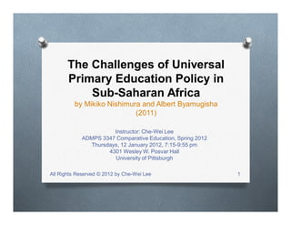 The Challenges of Universal
Primary Education Policy in
Sub-Saharan Africa
by Mikiko Nishimura and Albert Byamugisha
(2011)
Instructor: Che-Wei Lee
ADMPS 3347 Comparative Education, Spring 2012
Thursdays, 12 January 2012, 7:15-9:55 pm
4301 Wesley W. Posvar Hall
University of Pittsburgh
All Rights Reserved © 2012 by Che-Wei Lee 1
 