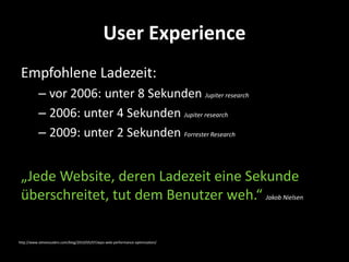 User Experience
 Empfohlene Ladezeit:
           – vor 2006: unter 8 Sekunden Jupiter research
           – 2006: unter 4 Sekunden Jupiter research
           – 2009: unter 2 Sekunden Forrester Research


 „Jede Website, deren Ladezeit eine Sekunde
 überschreitet, tut dem Benutzer weh.“ Jakob Nielsen

http://www.stevesouders.com/blog/2010/05/07/wpo-web-performance-optimization/
 