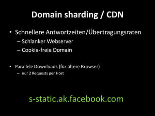 Domain sharding / CDN
• Schnellere Antwortzeiten/Übertragungsraten
   – Schlanker Webserver
   – Cookie-freie Domain

• Parallele Downloads (für ältere Browser)
   – nur 2 Requests per Host




         s-static.ak.facebook.com
 