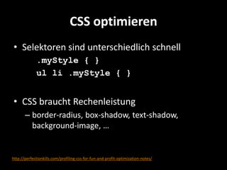 CSS optimieren
• Selektoren sind unterschiedlich schnell
             .myStyle { }
             ul li .myStyle { }


• CSS braucht Rechenleistung
       – border-radius, box-shadow, text-shadow,
         background-image, …


http://perfectionkills.com/profiling-css-for-fun-and-profit-optimization-notes/
 