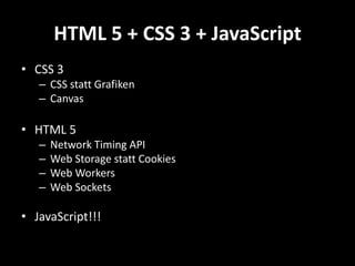HTML 5 + CSS 3 + JavaScript
• CSS 3
   – CSS statt Grafiken
   – Canvas

• HTML 5
   –   Network Timing API
   –   Web Storage statt Cookies
   –   Web Workers
   –   Web Sockets

• JavaScript!!!
 