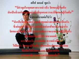 สตีฟ จอบส พูดวา
       “มีคําพูดในพุทธศาสนากลาวถึง จิตของผูเริ่มตน
มันเปนสิ่งมหัศจรรยอยางยิ่งที่ทุกคนควรจะมีจตของผูเริ่มตน”
                                                ิ
                       ซึ่งเขาอธิบายตอไปวา
    “มันเปนจิตที่มองเห็นทุกสิ่งทุกอยางตามความเปนจริง
     ซึ่งคอยๆทําใหเราตระหนักถึงแกนแทของสิ่งเหลานัน ้
  จิตของผูเริ่มตน ก็คือ การนําหลักการของเซนมาปฏิบัตจริง ิ
                   เปนจิตบริสุทธิ์ที่ปราศจากอคติ
             การคาดหวัง การตัดสิน ความลําเอียง
     ใหคิดวา จิตของผูเริ่มตน เปนเหมือนจิตของเด็กนอย
               ซึ่งเต็มไปดวยความอยากรูอยากเห็น
               ความสงสัย และความประหลาดใจ”
 