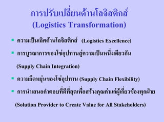 การปรับเปลี่ยนดานโลจิสติกส
      (Logistics Transformation)
ความเปนเลิศดานโลจิสติกส (Logistics Excellence)
การบูรณาการของโซอุปทานสูความเปนหนึ่งเดียวกัน
(Supply Chain Integration)
ความยืดหยุนของโซอปทาน (Supply Chain Flexibility)
                   ุ
การนําเสนอคําตอบที่ดีที่สุดเพื่อสรางคุณคาแกผูเกียวของทุกฝาย
                                                    ่
(Solution Provider to Create Value for All Stakeholders)
 