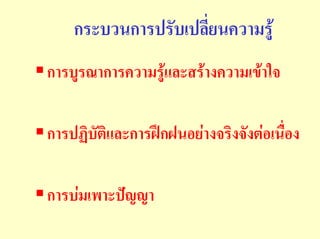 กระบวนการปรับเปลียนความรู
                     ่
การบูรณาการความรูและสรางความเขาใจ

การปฏิบัติและการฝกฝนอยางจริงจังตอเนื่อง

การบมเพาะปญญา
 
