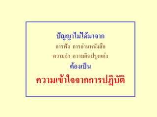 ปญญาไมไดมาจาก
     การฟง การอานหนังสือ
    ความจํา ความคิดปรุงแตง
           ตองเปน
ความเขาใจจากการปฏิบัติ
 