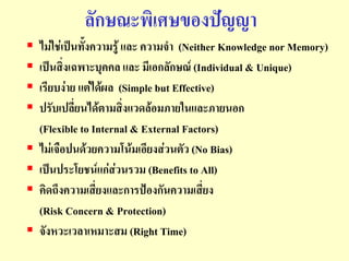 ลักษณะพิเศษของปญญา
ไมใชเปนทั้งความรู และ ความจํา (Neither Knowledge nor Memory)
เปนสิ่งเฉพาะบุคคล และ มีเอกลักษณ (Individual & Unique)
เรียบงาย แตไดผล (Simple but Effective)
ปรับเปลี่ยนไดตามสิ่งแวดลอมภายในและภายนอก
(Flexible to Internal & External Factors)
ไมเจือปนดวยความโนมเอียงสวนตัว (No Bias)
เปนประโยชนแกสวนรวม (Benefits to All)
คิดถึงความเสี่ยงและการปองกันความเสี่ยง
(Risk Concern & Protection)
จังหวะเวลาเหมาะสม (Right Time)
 