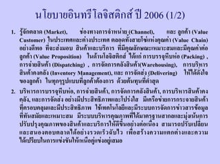 นโยบายอินทรีโลจิสติกส ป 2006 (1/2)
1. รูจักตลาด (Market), ชองทางการจําหนาย (Channel), และ ลูกคา (Value
   Customer) ในประเทศและตางประเทศ ตลอดทั้งสายโซแหงคุณคา (Value Chain)
   อยางดีพอ ที่จะสงมอบ สินคาและบริการ ที่มีคุณลักษณะเหมาะสมและมีคุณคาตอ
   ลูกคา (Value Proposition) ในดานโลจิสติกส ไดแก การบรรจุหีบหอ (Packing) ,
   การจายสินคา (Dispatching) , การจัดการคลังสินคา(Warehousing), การบริหาร
   สินคาคงคลัง (Inventory Management), และ การจัดสง (Delivering) ใหไดดั่งใจ
   ของลูกคา ในทุกๆรูปแบบที่ลูกคาตองการ ดวยตนทุนที่ต่ําสุด
2. บริหารการบรรจุหีบหอ, การจายสินคา, การจัดการคลังสินคา, การบริหารสินคาคง
   คลัง, และการจัดสง อยางมีประสิทธิภาพและโปรงใส มีเครือขายการกระจายสินคา
   ที่ครอบคลุมและมีประสิทธิภาพ ใชเทคโนโลยีและมีระบบการจัดการขาวสารขอมูล
   ที่ทันสมัยและเหมาะสม มีระบบบริหารคุณภาพที่ไดมาตรฐานสากลและมุงเนนการ
   ปรับปรุงคุณภาพของสินคาและบริการใหดีขึ้นอยางตอเนื่อง สามารถปรับเปลี่ยน
   และสนองตอบตลาดได อ ย า งรวดเร็ ว ฉั บ ไว เพื่ อ สร า งความแตกต า งและความ
   ไดเปรียบในการแขงขันใหเหนือคูแขงอยูเสมอ
 