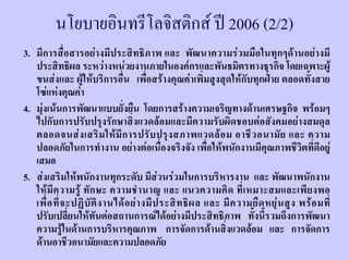 นโยบายอินทรีโลจิสติกส ป 2006 (2/2)
3. มีการสื่อสารอยางมีประสิทธิภาพ และ พัฒนาความรวมมือในทุกๆดานอยางมี
   ประสิทธิผล ระหวางหนวยงานภายในองคกรและพันธมิตรทางธุรกิจ โดยเฉพาะผู
   ขนสงและ ผูใหบริการอื่น เพื่อสรางคุณคาเพิ่มสูงสุดใหกับทุกฝาย ตลอดทั้งสาย
   โซแหงคุณคา
4. มุงเนนการพัฒนาแบบยั่งยืน โดยการสรางความเจริญทางดานเศรษฐกิจ พรอมๆ
   ไปกับการปรับปรุงรักษาสิ่งแวดลอมและมีความรับผิดชอบตอสังคมอยางสมดุล
   ตลอดจนส ง เสริ ม ให มี ก ารปรั บ ปรุ ง สภาพแวดล อ ม อาชี ว อนามั ย และ ความ
   ปลอดภัยในการทํางาน อยางตอเนื่องจริงจัง เพื่อใหพนักงานมีคุณภาพชีวิตที่ดีอยู
   เสมอ
5. สงเสริมใหพนักงานทุกระดับ มีสวนรวมในการบริหารงาน และ พัฒนาพนักงาน
   ให มี ค วามรู ทั ก ษะ ความชํ า นาญ และ แนวความคิ ด ที่ เ หมาะสมและเพี ย งพอ
   เพื่ อ ที่ จ ะปฏิ บั ติ ง านได อ ย า งมี ป ระสิ ท ธิ ผ ล และ มี ค วามยื ด หยุ น สู ง พร อ มที่
   ปรับเปลี่ยนใหทันตอสถานการณไดอยางมีประสิทธิภาพ ทั้งนี้รวมถึงการพัฒนา
   ความรูในดานการบริหารคุณภาพ การจัดการดานสิ่งแวดลอม และ การจัดการ
   ดานอาชีวอนามัยและความปลอดภัย
 