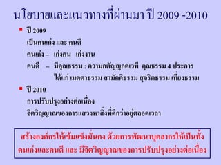 นโยบายและแนวทางที่ผานมา ป 2009 -2010
  ป 2009
  เปนคนเกง และ คนดี
  คนเกง – เกงคน เกงงาน
  คนดี – มีคณธรรม : ความกตัญูกตเวที คุณธรรม 4 ประการ
               ุ
            ไดแก เมตตาธรรม สามัคคีธรรม สุจริตธรรม เทียงธรรม
                                                       ่
  ป 2010
  การปรับปรุงอยางตอเนื่อง
  จิตวิญญาณของการแสวงหาสิ่งที่ดีกวาอยูตลอดเวลา

 สรางองคกรใหเขมแข็งมันคง ดวยการพัฒนาบุคลากรใหเปนทั้ง
                         ่
คนเกงและคนดี และ มีจตวิญญาณของการปรับปรุงอยางตอเนือง
                       ิ                                ่
 