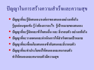 ปญญาในการสรางความสําเร็จและความสุข
  ปญญาที่จะรูจักตนเอง/องคกรของตนเองอยางแทจริง
  รูจุดออนจุดแข็ง รูวาตองการอะไร รูเปาหมายของตนเอง
  ปญญาที่จะรูจักและเขาใจคนอืน และ สิ่งรอบตัว อยางแทจริง
                                  ่
  ปญญาที่จะวางแผนและดําเนินการใหสําเร็จตามเปาหมาย
  ปญญาที่จะเชื่อมโยงตนเองเขากับคนและสิ่งรอบตัว
  ปญญาที่จะทําประโยชนใหตนเองและคนรอบตัว
  ทําใหตนเองและคนรอบตัวมีความสุข
 