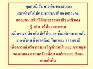 ทุกคนมีเสนทางเดินของตนเอง
     แตกตางกันไปตามธรรมชาติของแตละคน
     แตละคน สรางวิถีแหงธรรมชาติของตัวเอง
             รู เห็น เขาใจ เฉพาะตน
แตในขณะเดียวกัน ก็เขาใจและเชื่อมกับคนรอบตัว
     งาน สังคม สิ่งแวดลอม โลก และ ธรรมชาติ
เพื่อความสําเร็จ ความเจริญกาวหนา และ ความสุข
 ของตนเอง ครอบครัว เพื่อน องคกร และ สังคม
                     แบบยั่งยืน
 