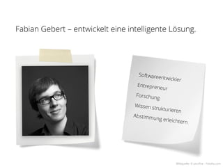 Fabian Gebert – entwickelt eine intelligente Lösung.




                                   Softwaree
                                             ntwickler
                                   Entrepren
                                             eur
                                  Forschun
                                           g
                                  Wissen st
                                           ruk   turieren
                                 Abstimm
                                        ung   erleichter
                                                         n




                                                      Bildquelle: © picsfive - Fotolia.com
 