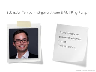 Sebastian Tempel – ist genervt vom E-Mail Ping-Pong.




                                  Projektm
                                          anageme
                                                  nt
                                 Business
                                          Developm
                                                   ent
                                 Vertrieb

                                 Geschäft
                                          sf   ührung




                                                        Bildquelle: © picsfive - Fotolia.com
 