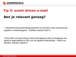 Tip 3: event driven e-mail www.copernica.com Ben je relevant genoeg? Abandoned shopcartmailings genereren tot wel 55% meer conversie dan reguliere e-mailcampagnes.  –SeeWhy research (2011) Ruim 60% van event-driven mails wordt geopend door de doelgroep van Agradi in tegenstelling tot 30% van de reguliere bulkmailings.  –Oskar van Straaten, directeur Agradi.nl 
