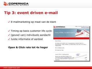 Tip 3: event driven e-mail www.copernica.com E-mailmarketing op maat van de klant Timing op basis customer life cycle (gevoel van) individuele aandacht Juiste informatie of aanbod Open & Click rate tot 4x hoger  