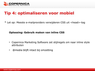 Tip 4: optimaliseren voor mobiel www.copernica.com Let op: Meeste e-mailproviders verwijderen CSS uit <head>-tag Oplossing: Gebruik maken van inline CSS Copernica Marketing Software zet stijlregels om naar inline style attributen @media blijft intact bij omzetting 