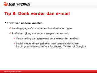 Tip 8: Denk verder dan e-mail www.copernica.com Inzet van andere kanalen Landingspagina’s: mobiel en hou doel voor ogen Profielverrijking via andere wegen dan e-mail: Verzameling van gegevens voor relevanter aanbod Social media direct gelinked aan centrale database: Inschrijven nieuwsbrief via Facebook, Twitter of Google+ 