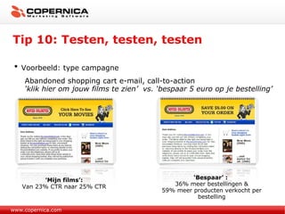 Tip 10: Testen, testen, testen www.copernica.com Voorbeeld: type campagne Abandoned shopping cart e-mail, call-to-action ‘ klik hier om jouw films te zien’   vs. ‘bespaar 5 euro op je bestelling’ ‘ Bespaar’ :  36% meer bestellingen & 59% meer producten verkocht per bestelling ‘ Mijn films’: Van 23% CTR naar 25% CTR 
