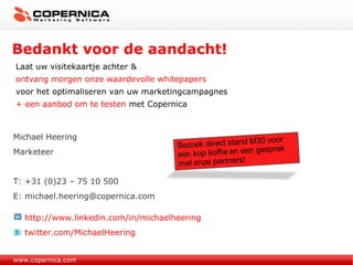 Bedankt voor de aandacht! www.copernica.com Michael Heering Marketeer T: +31 (0)23 – 75 10 500 E: michael.heering@copernica.com http://www.linkedin.com/in/michaelheering twitter.com/MichaelHeering Laat uw visitekaartje achter & ontvang morgen onze waardevolle whitepapers voor het optimaliseren van uw marketingcampagnes  + een aanbod om te testen  met Copernica 