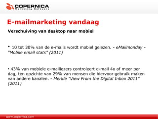 E-mailmarketing vandaag www.copernica.com Verschuiving van desktop naar mobiel 10 tot 30% van de e-mails wordt mobiel gelezen.  - eMailmonday - “Mobile email stats” (2011) 43% van mobiele e-maillezers controleert e-mail 4x of meer per dag, ten opzichte van 29% van mensen die hiervoor gebruik maken van andere kanalen.  - Merkle "View From the Digital Inbox 2011" (2011) 