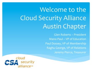  
         Welcome	
  to	
  the	
  	
  
Cloud	
  Security	
  Alliance	
  
          Austin	
  Chapter	
  
                      Glen	
  Roberts	
  –	
  President	
  
               Mano	
  Paul	
  –	
  VP	
  of	
  Education	
  
             Paul	
  Dossey,	
  VP	
  of	
  Membership	
  
              Raghu	
  George,	
  VP	
  of	
  Relations	
  
                      Jeremy	
  Pierce,	
  Treasurer	
  
 