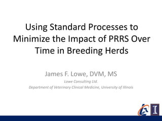 Using Standard Processes to
Minimize the Impact of PRRS Over
    Time in Breeding Herds

             James F. Lowe, DVM, MS
                       Lowe Consulting Ltd.
   Department of Veterinary Clinical Medicine, University of Illinois
 