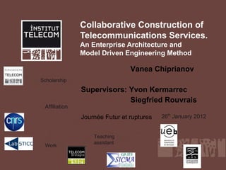 Collaborative Construction of
               Telecommunications Services.
               An Enterprise Architecture and
               Model Driven Engineering Method

                                Vanea Chiprianov
Scholarship
               Supervisors: Yvon Kermarrec
                            Siegfried Rouvrais
 Affiliation
               Journée Futur et ruptures   26th January 2012


                   Teaching
                   assistant
 Work
 