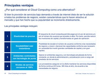 Principales ventajas
¿Por qué considerar al Cloud Computing como una alternativa?
Si bien la provisión de servicios bajo demanda a través de internet dista de ser la solución
a todos los problemas de negocio, existen características que lo hacen atractivo al
mercado y que han hecho que su popularidad se incremente drásticamente.

Las principales ventajas incluyen:


                                           El esquema de cloud computing permite pagar por el uso de servicios y/o
     1            Elasticidad de precios   por el número de usuarios que acceden a ellos. Por tanto, permite reducir
                                           las inversiones de capital y transformarlas en gasto de operación.


                                           Posibilidad de escalar el número de usuarios conforme a las necesidades
                     Escalabilidad casi    de negocio y crecer o decrecer las capacidades conforme sea necesario
     2                                     sin necesidad de invertir grandes cantidades de capital y con gran
                        instantánea
                                           rapidez.

                                           Operar en ambientes seguros y con tecnología actualizada de forma
                Ambientes controlados
     3                                     constante, en donde la administración y actualización corre a cargo del
                con tecnología de punta    prestador de los servicios.

                                           Los proveedores aseguran en la oferta mantener los servicios disponibles
                    Niveles de servicio
     4              cercanos al 100%
                                           de forma continua (24 horas, 365 días al año), de acuerdo a las
                                           necesidades de negocio.

11       Cloud Computing en la empresa                                                    ©2012 Galaz, Yamazaki, Ruiz Urquiza, S.C.
 