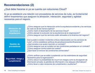 Recomendaciones (2)
¿Qué debe hacerse si ya se cuenta con soluciones Cloud?
Si ya se estableció una relación con proveedores de servicios de nube, es fundamental
definir lineamientos que aseguren la alineación, interacción, seguridad y agilidad
necesarias para el negocio.


                                       ¿Cómo asegurar que la interacción entre la arquitectura existente y los servicios
       Alineación de                   de nube se dé de manera óptima?
        servicios y                    ¿Cómo medir el desempeño de los servicios Cloud?
       Arquitectura                    ¿Cómo planear la evolución de la arquitectura de la organización?
                                       ¿Cómo asegurar que los servicios estén alineados a la dinámica del negocio?

                                       Qué sucede si existen incidentes críticos relacionados con los servicios de
                                       nube? ¿Cómo establecer políticas de penalizaciones/bonificaciones?
         Gestión de                    ¿Qué sucede si se quiere rescindir un contrato?
        proveedores                    ¿Cómo asegurar que se cumpla con las condiciones pactadas en un contrato?
                                       ¿Cómo asegurar control sobre los costos?
                                       ¿Qué hacer al renovar las condiciones comerciales?

                                       ¿Cómo verificar que se estén cumpliendo con los estándares de seguridad
                                       necesarios para la organización?
     Seguridad, riesgo y
                                       ¿Cómo reducir la probabilidad de incurrir en riesgos como la divulgación de
       cumplimiento
                                       información privada, la pérdida de información o los ataques informáticos?
                                       ¿Cómo llevar a cabo revisiones de cumplimiento o auditorías?


18     Cloud Computing en la empresa                                                            ©2012 Galaz, Yamazaki, Ruiz Urquiza, S.C.
 