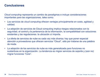 Conclusiones

Cloud computing representa un cambio de paradigmas e incluye consideraciones
importantes para las organizaciones, tales como:
• Los servicios de cloud computing ofrecen ventajas principalmente en costo, agilidad y
  calidad.
• La adopción de servicios de Cloud computing implica riesgos relacionados con la
  seguridad, el control y la pertenencia de la información, la compatibilidad con soluciones
  existentes y las regulaciones: la ubicación sí importa.
• La oferta de servicios de nube es cada vez más diversa; hay que poner especial
  atención a proveedores que ofrecen servicios “Cloud”, sólo por tratarse de una palabra
  de moda.
• La adopción de los servicios de nube es más generalizada para funciones no
  sustantivas en la organización. La tendencia es migrar servicios de soporte y (aún no)
  migrar funciones “Core”.




20   Cloud Computing en la empresa                                      ©2012 Galaz, Yamazaki, Ruiz Urquiza, S.C.
 