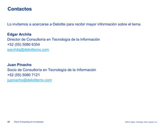 Contactos


Lo invitamos a acercarse a Deloitte para recibir mayor información sobre el tema.

Edgar Archila
Director de Consultoría en Tecnología de la Información
+52 (55) 5080 6354
earchila@deloittemx.com



Juan Pinacho
Socio de Consultoría en Tecnología de la Información
+52 (55) 5080 7121
jupinacho@deloittemx.com




22   Cloud Computing en la empresa                                     ©2012 Galaz, Yamazaki, Ruiz Urquiza, S.C.
 