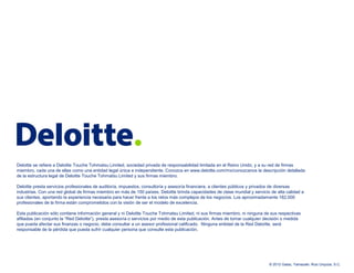 Deloitte se refiere a Deloitte Touche Tohmatsu Limited, sociedad privada de responsabilidad limitada en el Reino Unido, y a su red de firmas
miembro, cada una de ellas como una entidad legal única e independiente. Conozca en www.deloitte.com/mx/conozcanos la descripción detallada
de la estructura legal de Deloitte Touche Tohmatsu Limited y sus firmas miembro.

Deloitte presta servicios profesionales de auditoría, impuestos, consultoría y asesoría financiera, a clientes públicos y privados de diversas
industrias. Con una red global de firmas miembro en más de 150 países, Deloitte brinda capacidades de clase mundial y servicio de alta calidad a
sus clientes, aportando la experiencia necesaria para hacer frente a los retos más complejos de los negocios. Los aproximadamente 182,000
profesionales de la firma están comprometidos con la visión de ser el modelo de excelencia.

Esta publicación sólo contiene información general y ni Deloitte Touche Tohmatsu Limited, ni sus firmas miembro, ni ninguna de sus respectivas
afiliadas (en conjunto la “Red Deloitte”), presta asesoría o servicios por medio de esta publicación. Antes de tomar cualquier decisión o medida
que pueda afectar sus finanzas o negocio, debe consultar a un asesor profesional calificado. Ninguna entidad de la Red Deloitte, será
responsable de la pérdida que pueda sufrir cualquier persona que consulte esta publicación.




                                                                                                                                © 2012 Galaz, Yamazaki, Ruiz Urquiza, S.C.
 