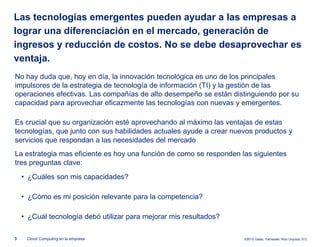 Las tecnologías emergentes pueden ayudar a las empresas a
lograr una diferenciación en el mercado, generación de
ingresos y reducción de costos. No se debe desaprovechar es
ventaja.
No hay duda que, hoy en día, la innovación tecnológica es uno de los principales
impulsores de la estrategia de tecnología de información (TI) y la gestión de las
operaciones efectivas. Las compañías de alto desempeño se están distinguiendo por su
capacidad para aprovechar eficazmente las tecnologías con nuevas y emergentes.

Es crucial que su organización esté aprovechando al máximo las ventajas de estas
tecnologías, que junto con sus habilidades actuales ayude a crear nuevos productos y
servicios que respondan a las necesidades del mercado
La estrategia mas eficiente es hoy una función de como se responden las siguientes
tres preguntas clave:
    • ¿Cuáles son mis capacidades?

    • ¿Cómo es mi posición relevante para la competencia?

    • ¿Cuál tecnología debó utilizar para mejorar mis resultados?

3    Cloud Computing en la empresa                                   ©2012 Galaz, Yamazaki, Ruiz Urquiza, S.C.
 