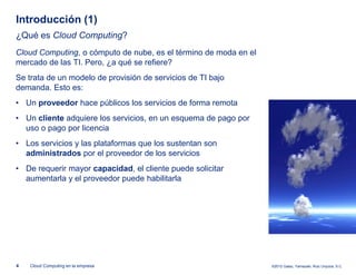 Introducción (1)
¿Qué es Cloud Computing?
Cloud Computing, o cómputo de nube, es el término de moda en el
mercado de las TI. Pero, ¿a qué se refiere?
Se trata de un modelo de provisión de servicios de TI bajo
demanda. Esto es:
• Un proveedor hace públicos los servicios de forma remota
• Un cliente adquiere los servicios, en un esquema de pago por
  uso o pago por licencia
• Los servicios y las plataformas que los sustentan son
  administrados por el proveedor de los servicios
• De requerir mayor capacidad, el cliente puede solicitar
  aumentarla y el proveedor puede habilitarla




4   Cloud Computing en la empresa                                 ©2012 Galaz, Yamazaki, Ruiz Urquiza, S.C.
 