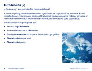 Introducción (2)
¿Cuáles son sus principales características?
Cloud Computing representa un cambio significativo en la provisión de servicios. Es un
modelo de aprovisionamiento distinto al tradicional, dado que permite habilitar servicios sin
la necesidad de construir totalmente la infraestructura necesaria para soportarlos.
Sus características principales son:
• Servicio bajo demanda
• Acceso sin importar la ubicación
• Pooling de recursos sin importar la ubicación geográfica
• Elasticidad de capacidad
• Elasticidad de costo




5   Cloud Computing en la empresa                                        ©2012 Galaz, Yamazaki, Ruiz Urquiza, S.C.
 