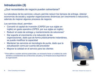 Introducción (3)
¿Qué necesidades de negocio pueden solventarse?
La naturaleza de los servicios «cloud» permite reducir los tiempos de entrega, obtener
economías de escala y soportar organizaciones dinámicas (en crecimiento o reducción),
además de mejorar algunos procesos de negocio.

Los servicios cloud, permiten:
• Convertir el capital de inversión (CAPEX por sus siglas en
  inglés) en gasto operativo (OPEX, por sus siglas en inglés)
• Reducir el costo de entrega y mantenimiento de soluciones*
• Dar soporte al crecimiento o la reducción de las
  organizaciones, dado que de forma prácticamente instantánea,
  se puede modificar la capacidad
• Mantener los servicios en tecnología de punta, dado que la
  actualización corre por cuenta del proveedor
• Mejorar la calidad en el servicio para los clientes

* Para definir si existen ahorros potenciales, es necesario hacer un análisis de costo
   beneficio considerando las condiciones actuales y la infraestructura disponible en
   la organización




6    Cloud Computing en la empresa                                                       ©2012 Galaz, Yamazaki, Ruiz Urquiza, S.C.
 