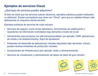 Ejemplos de servicios Cloud
¿Qué tipos de servicios pueden adquirirse?
Si bien es cierto que los servicios suenan atractivos, ejemplos prácticos pueden esclarecer
su definición. Existen proveedores que dicen ser “Cloud”, pero que en realidad ofrecen sólo
aplicaciones en esquema cliente-servidor.
Ejemplos prácticos de servicios de nube incluyen:
• Servicios de negocio, como correo electrónico, herramientas de colaboración o
  repositorios de información contratados bajo demanda a través de la red
• Herramientas para procesos con alta transaccionalidad, por ejemplo: CRM, aplicaciones
  de ventas o de abastecimientos, flujos de aprobación
• Ambientes de desarrollo de aplicaciones virtuales adquiridos bajo demanda. Incluso,
  pueden tenerse ambientes de producción virtuales.
• Componentes de infraestructura (por ejemplo: redes o almacenamiento)
• Servicios de virtualización y administración de bases de datos de gran tamaño




9   Cloud Computing en la empresa                                      ©2012 Galaz, Yamazaki, Ruiz Urquiza, S.C.
 