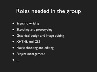 Roles needed in the group

•   Scenario writing

•   Sketching and prototyping

•   Graphical design and image editing

•   XHTML and CSS

•   Movie shooting and editing

•   Project management

•   ...
 