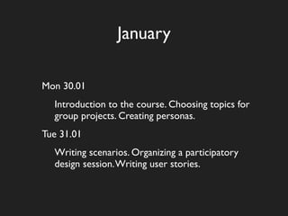 January

Mon 30.01
  Introduction to the course. Choosing topics for
  group projects. Creating personas.
Tue 31.01
  Writing scenarios. Organizing a participatory
  design session. Writing user stories.
 