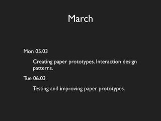 March


Mon 05.03
   Creating paper prototypes. Interaction design
   patterns.
Tue 06.03
   Testing and improving paper prototypes.
 
