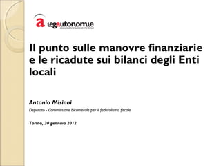 Il punto sulle manovre finanziarie
e le ricadute sui bilanci degli Enti
locali
Antonio Misiani
Deputato - Commissione bicamerale per il federalismo fiscale
Torino, 30 gennaio 2012
 