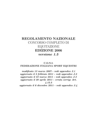 REGOLAMENTO NAZIONALE
    CONCORSO COMPLETO DI
        EQUITAZIONE
       EDIZIONE 2006
        versione 1.5

               C.O.N.I.
FEDERAZIONE ITALIANA SPORT EQUESTRI

  modiﬁcato 13 marzo 2007 - vedi appendice J.1
aggiornato il 2 febbraio 2011 - vedi appendice J.2
 aggiornato il 23 marzo 2011 - vedi appendice J.3
 aggiornato il 28 aprile 2011 - errata corrige Art.
                       4.15.5
aggiornato il 6 dicembre 2011 - vedi appendice J.4
 