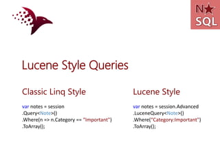 Lucene Style Queries

Classic Linq Style                       Lucene Style
var notes = session                      var notes = session.Advanced
.Query<Note>()                           .LuceneQuery<Note>()
.Where(n => n.Category == “Important")   .Where(“Category:Important")
.ToArray();                              .ToArray();
 