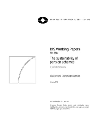 BIS Working Papers
No 368
The sustainability of
pension schemes
by Srichander Ramaswamy




Monetary and Economic Department

January 2012




JEL classification: G23, H55, J32

Keywords: Pension funds, service cost, contribution rates,
mortality rates, long-term real interest rates, real wages, sovereign
liabilities, pay-as-you-go schemes
 