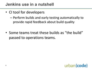 Jenkins use in a nutshell
• CI tool for developers
    – Perform builds and early testing automatically to
      provide rapid feedback about build quality


• Some teams treat these builds as “the build”
  passed to operations teams.




4
 